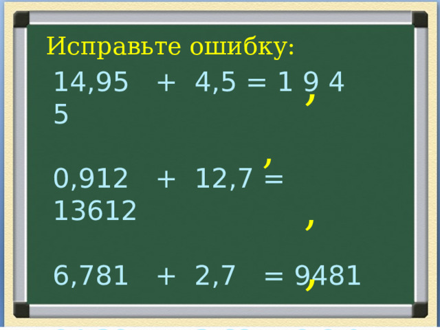 Исправьте ошибку: , 14,95 + 4,5 = 1 9 4 5 0,912 + 12,7 = 13612 6,781 + 2,7 = 9481 84,38 + 3,62 = 8 8 0 0  ,  , , 