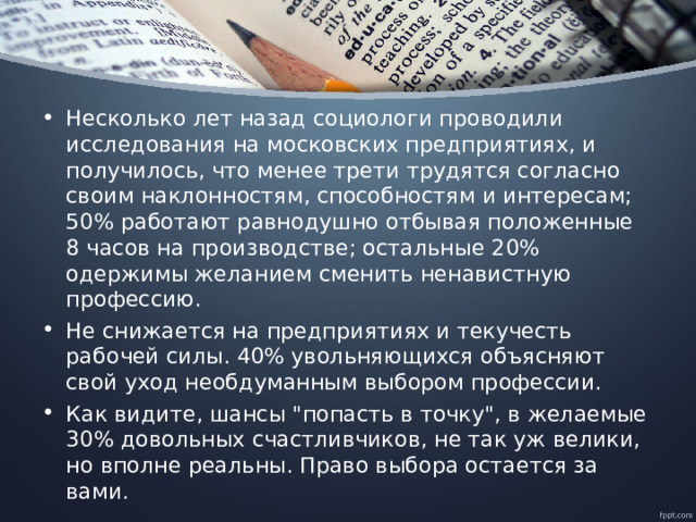 Несколько лет назад социологи проводили исследования на московских предприятиях, и получилось, что менее трети трудятся согласно своим наклонностям, способностям и интересам; 50% работают равнодушно отбывая положенные 8 часов на производстве; остальные 20% одержимы желанием сменить ненавистную профессию. Не снижается на предприятиях и текучесть рабочей силы. 40% увольняющихся объясняют свой уход необдуманным выбором профессии. Как видите, шансы 