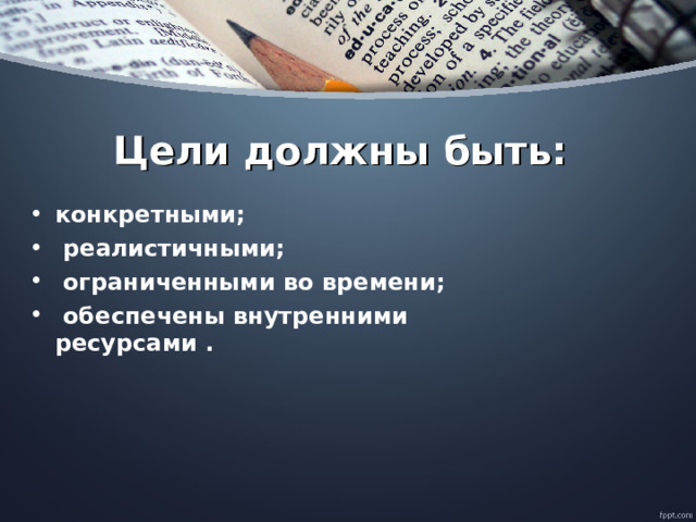  Цели должны быть: конкретными;   реалистичными;   ограниченными во времени;   обеспечены внутренними ресурсами .  