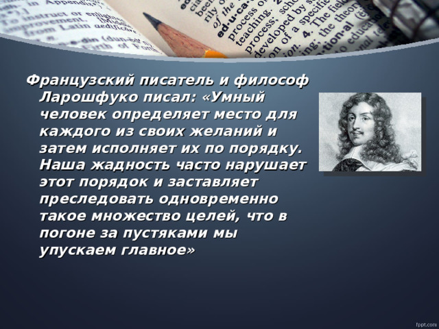 Французский писатель и философ Ларошфуко писал: «Умный человек определяет место для каждого из своих желаний и затем исполняет их по порядку. Наша жадность часто нарушает этот порядок и заставляет преследовать одновременно такое множество целей, что в погоне за пустяками мы упускаем главное»      