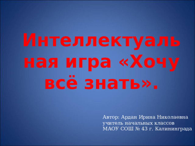 Интеллектуальная игра «Хочу всё знать».   Автор: Ардан Ирина Николаевна учитель начальных классов МАОУ СОШ № 43 г. Калининграда 
