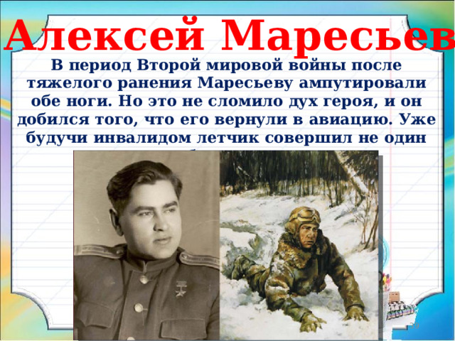 Алексей Маресьев В период Второй мировой войны после тяжелого ранения Маресьеву ампутировали обе ноги. Но это не сломило дух героя, и он добился того, что его вернули в авиацию. Уже будучи инвалидом летчик совершил не один десяток боевых вылетов.  