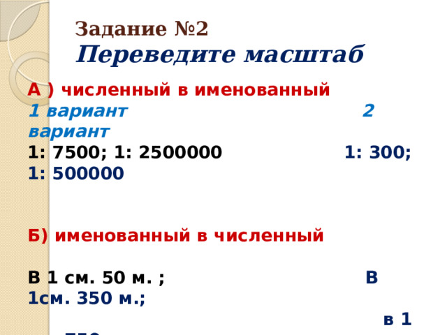 Задание №2  Переведите масштаб А ) численный в именованный 1 вариант 2 вариант 1: 7500; 1: 2500000 1: 300; 1: 500000   Б) именованный в численный  В 1 см. 50 м. ; В 1см. 350 м.;  в 1 см. 750 км. в 1см. 65 км. 