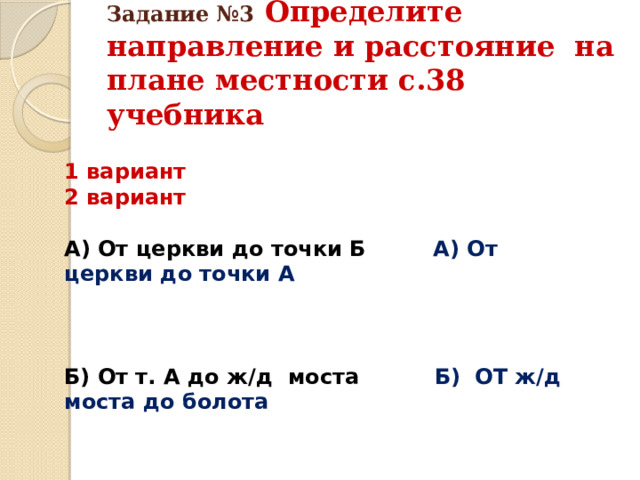 Задание №3  Определите направление и расстояние на плане местности с.38 учебника 1 вариант 2 вариант  А) От церкви до точки Б А) От церкви до точки А    Б) От т. А до ж/д моста Б) ОТ ж/д моста до болота 
