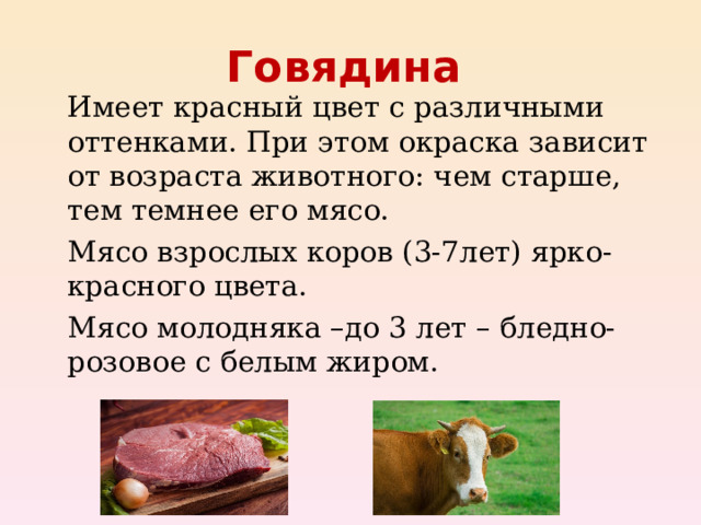 Говядина    Имеет красный цвет с различными оттенками. При этом окраска зависит от возраста животного: чем старше, тем темнее его мясо.   Мясо взрослых коров (3-7лет) ярко-красного цвета.   Мясо молодняка –до 3 лет – бледно-розовое с белым жиром.  