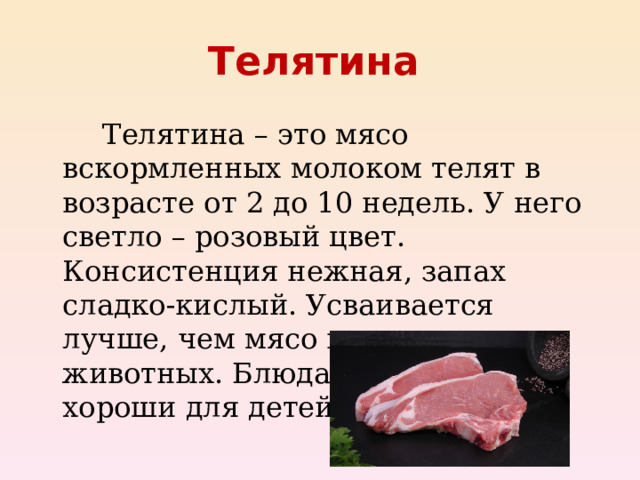 Телятина    Телятина – это мясо вскормленных молоком телят в возрасте от 2 до 10 недель. У него светло – розовый цвет. Консистенция нежная, запах сладко-кислый. Усваивается лучше, чем мясо взрослых животных. Блюда из телятины хороши для детей.  