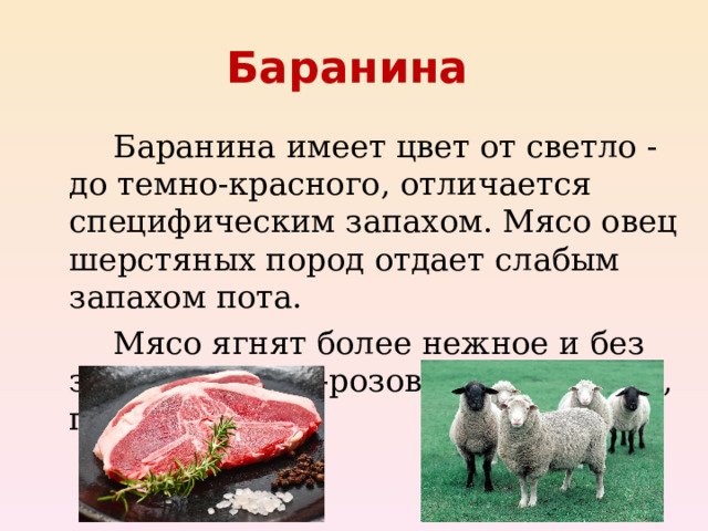 Баранина    Баранина имеет цвет от светло - до темно-красного, отличается специфическим запахом. Мясо овец шерстяных пород отдает слабым запахом пота.   Мясо ягнят более нежное и без запаха, бледно-розовое, жир белый, плотный.  