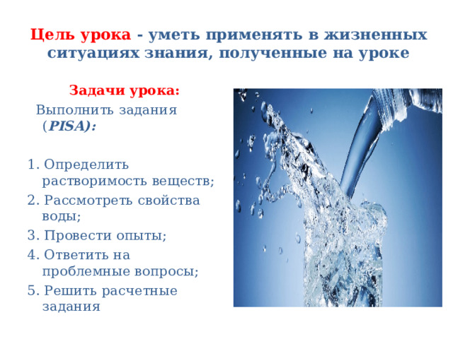 Цель урока - уметь применять в жизненных ситуациях знания, полученные на уроке Задачи урока:  Выполнить задания ( PISA): 1. Определить растворимость веществ; 2. Рассмотреть свойства воды; 3. Провести опыты; 4. Ответить на проблемные вопросы; 5. Решить расчетные задания 