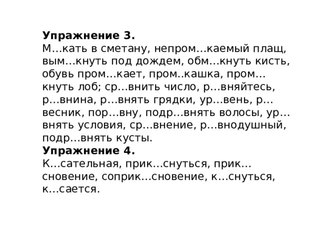 Упражнение 3. М…кать в сметану, непром…каемый плащ, вым…кнуть под дождем, обм…кнуть кисть, обувь пром…кает, пром..кашка, пром…кнуть лоб; ср…внить число, р…вняйтесь, р…внина, р…внять грядки, ур…вень, р…весник, пор…вну, подр…внять волосы, ур…внять условия, ср…внение, р…внодушный, подр…внять кусты. Упражнение 4. К…сательная, прик…снуться, прик…сновение, соприк…сновение, к…снуться, к…сается. 