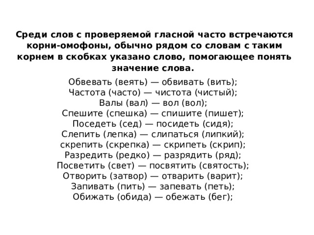 Среди слов с проверяемой гласной часто встречаются корни-омофоны, обычно рядом со словам с таким корнем в скобках указано слово, помогающее понять значение слова.  Обвевать (веять) — обвивать (вить);   Частота (часто) — чистота (чистый);   Валы (вал) — вол (вол);   Спешите (спешка) — спишите (пишет);   Поседеть (сед) — посидеть (сидя);   Слепить (лепка) — слипаться (липкий);   скрепить (скрепка) — скрипеть (скрип);   Разредить (редко) — разрядить (ряд);   Посветить (свет) — посвятить (святость);   Отворить (затвор) — отварить (варит);   Запивать (пить) — запевать (петь);   Обижать (обида) — обежать (бег);    