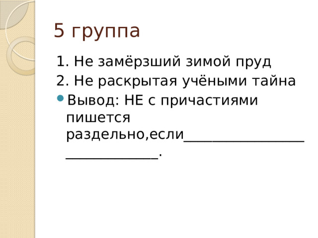 5 группа 1. Не замёрзший зимой пруд 2. Не раскрытая учёными тайна Вывод: НЕ с причастиями пишется раздельно,если______________________________. 