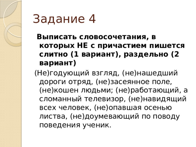 Задание 4  Выписать словосочетания, в которых НЕ с причастием пишется слитно (1 вариант), раздельно (2 вариант) (Не)годующий взгляд, (не)нашедший дороги отряд, (не)засеянное поле, (не)кошен людьми; (не)работающий, а сломанный телевизор, (не)навидящий всех человек, (не)опавшая осенью листва, (не)доумевающий по поводу поведения ученик. 