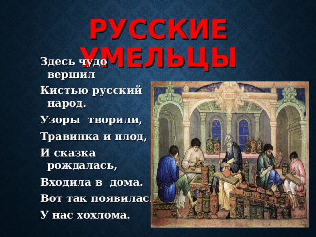 РУССКИЕ УМЕЛЬЦЫ Здесь чудо вершил Кистью русский народ. Узоры творили, Травинка и плод, И сказка рождалась, Входила в дома. Вот так появилась У нас хохлома.  