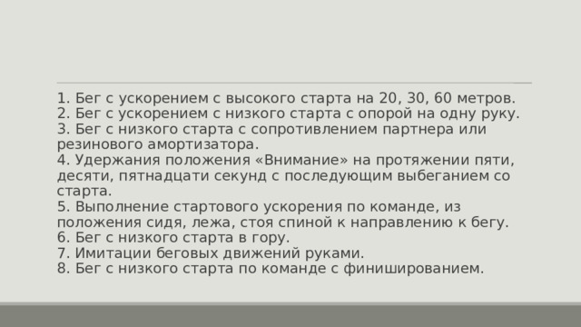 1. Бег с ускорением с высокого старта на 20, 30, 60 метров.  2. Бег с ускорением с низкого старта с опорой на одну руку.  3. Бег с низкого старта с сопротивлением партнера или резинового амортизатора.  4. Удержания положения «Внимание» на протяжении пяти, десяти, пятнадцати секунд с последующим выбеганием со старта.  5. Выполнение стартового ускорения по команде, из положения сидя, лежа, стоя спиной к направлению к бегу.  6. Бег с низкого старта в гору.  7. Имитации беговых движений руками.  8. Бег с низкого старта по команде с финишированием. 