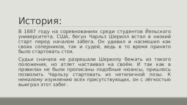 История: В 1887 году на соревнованиях среди студентов Йельского университета, США, бегун Чарльз Шерилл встал в низкий старт перед началом забега. Он удивил и насмешил как своих соперников, так и судей, ведь в то время принято было стартовать стоя. Судьи сначала не разрешали Шериллу бежать из такого положения, но атлет настаивал на своём. И так как в правилах не были прописаны подобные нюансы, пришлось позволить Чарльзу стартовать из нетипичной позы. К немалому изумлению всех присутствующих, он с лёгкостью выиграл этот забег. 