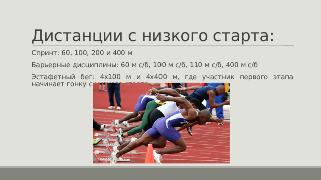 Дистанции с низкого старта: Спринт: 60, 100, 200 и 400 м Барьерные дисциплины: 60 м с/б, 100 м с/б, 110 м с/б, 400 м с/б Эстафетный бег: 4х100 м и 4х400 м, где участник первого этапа начинает гонку с низкого старта. 