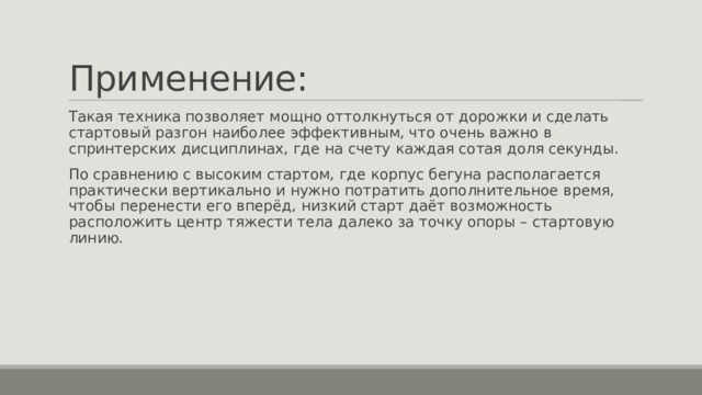 Применение: Такая техника позволяет мощно оттолкнуться от дорожки и сделать стартовый разгон наиболее эффективным, что очень важно в спринтерских дисциплинах, где на счету каждая сотая доля секунды. По сравнению с высоким стартом, где корпус бегуна располагается практически вертикально и нужно потратить дополнительное время, чтобы перенести его вперёд, низкий старт даёт возможность расположить центр тяжести тела далеко за точку опоры – стартовую линию. 