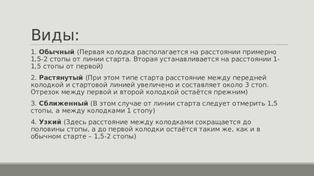 Виды: 1. Обычный (Первая колодка располагается на расстоянии примерно 1,5-2 стопы от линии старта. Вторая устанавливается на расстоянии 1-1,5 стопы от первой) 2. Растянутый (При этом типе старта расстояние между передней колодкой и стартовой линией увеличено и составляет около 3 стоп. Отрезок между первой и второй колодкой остаётся прежним) 3. Сближенный (В этом случае от линии старта следует отмерить 1,5 стопы, а между колодками 1 стопу) 4. Узкий (Здесь расстояние между колодками сокращается до половины стопы, а до первой колодки остаётся таким же, как и в обычном старте – 1,5-2 стопы) 