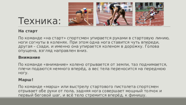 Техника: На старт По команде «на старт» спортсмен упирается руками в стартовую линию, ноги согнуты в коленях. При этом одна нога ставится чуть впереди, другая – сзади, и именно она упирается коленом в дорожку. Голова опущена, взгляд направлен вниз. Внимание По команде «внимание» колено отрывается от земли, таз поднимается, плечи подаются немного вперёд, а вес тела переносится на переднюю ногу. Марш! По команде «марш» или выстрелу стартового пистолета спортсмен отрывает обе руки от пола, задняя нога совершает мощный толчок и первый беговой шаг, и всё тело стремится вперёд, к финишу. 