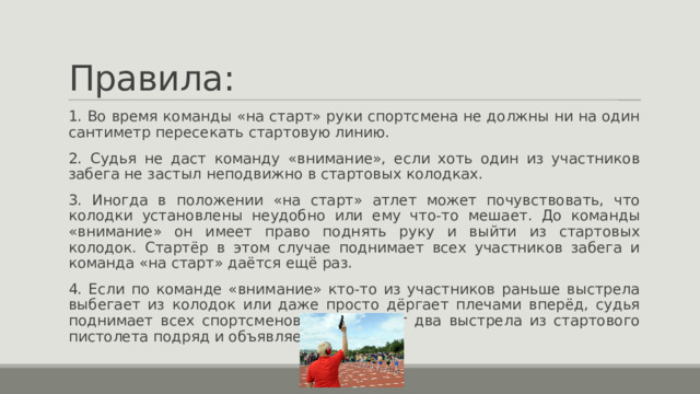 Правила: 1. Во время команды «на старт» руки спортсмена не должны ни на один сантиметр пересекать стартовую линию. 2. Судья не даст команду «внимание», если хоть один из участников забега не застыл неподвижно в стартовых колодках. 3. Иногда в положении «на старт» атлет может почувствовать, что колодки установлены неудобно или ему что-то мешает. До команды «внимание» он имеет право поднять руку и выйти из стартовых колодок. Стартёр в этом случае поднимает всех участников забега и команда «на старт» даётся ещё раз. 4. Если по команде «внимание» кто-то из участников раньше выстрела выбегает из колодок или даже просто дёргает плечами вперёд, судья поднимает всех спортсменов либо делает два выстрела из стартового пистолета подряд и объявляет фальстарт. 