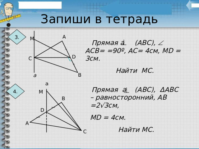 Запиши в тетрадь 3. А М  Прямая а (АВС),  АСВ= =90 º , АС= 4см, М D = 3см. Найти МС. D С В а а 4.  Прямая а (АВС), Δ АВС – равносторонний, АВ =2√3см, М D = 4см. Найти МС . М В D А С 