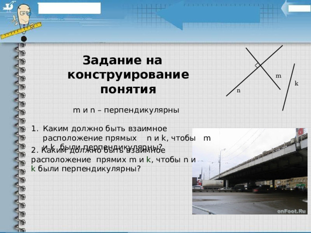 Задание на конструирование понятия   m и n – перпендикулярны Каким должно быть взаимное расположение прямых n и k , чтобы m и k были перпендикулярны? m k n 2. Каким должно быть взаимное расположение прямих m и k , чтобы n и k были перпендикулярны? 