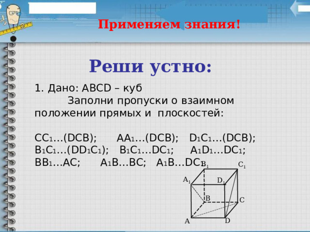 Применяем знания! Реши устно: 1. Дано: ABCD – куб  Заполни пропуски о взаимном положении прямых и плоскостей: СС 1 …(DCB);  AA 1 …(DCB);  D 1 C 1 …(DCB); B 1 C 1 …(DD 1 C 1 );  B 1 C 1 …DC 1 ;  A 1 D 1 …DC 1 ;  BB 1 …AC;  A 1 B…BC;  A 1 B…DC 1 . B 1 C 1 А 1 D 1 B C D А 