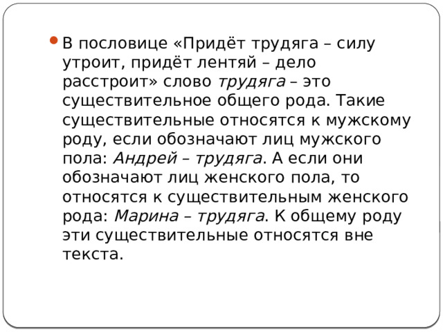 В пословице «Придёт трудяга – силу утроит, придёт лентяй – дело расстроит» слово  трудяга  – это существительное общего рода. Такие существительные относятся к мужскому роду, если обозначают лиц мужского пола:  Андрей – трудяга . А если они обозначают лиц женского пола, то относятся к существительным женского рода:  Марина – трудяга . К общему роду эти существительные относятся вне текста. 