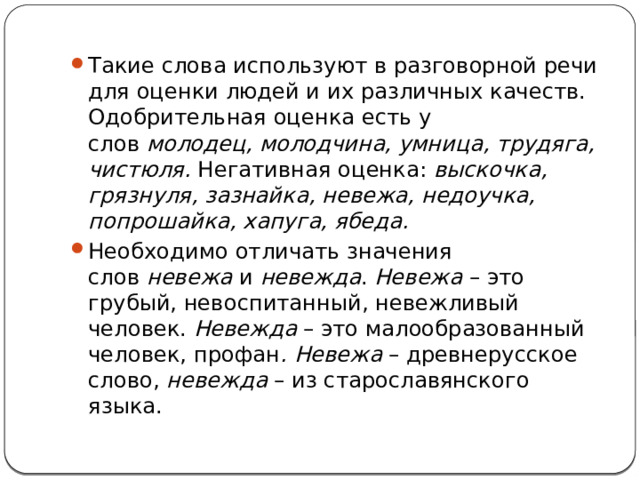 Такие слова используют в разговорной речи для оценки людей и их различных качеств. Одобрительная оценка есть у слов  молодец, молодчина, умница, трудяга, чистюля.  Негативная оценка:  выскочка, грязнуля, зазнайка, невежа, недоучка, попрошайка, хапуга, ябеда. Необходимо отличать значения слов  невежа  и  невежда .  Невежа  – это грубый, невоспитанный, невежливый человек.  Невежда  – это малообразованный человек, профан . Невежа  – древнерусское слово,  невежда  – из старославянского языка. 