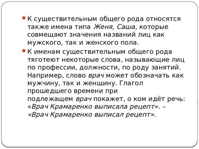 К существительным общего рода относятся также имена типа  Женя, Саша,  которые совмещают значения названий лиц как мужского, так и женского пола. К именам существительным общего рода тяготеют некоторые слова, называющие лиц по профессии, должности, по роду занятий. Например, слово  врач  может обозначать как мужчину, так и женщину. Глагол прошедшего времени при подлежащем  врач  покажет, о ком идёт речь: « Врач Крамаренко выписала рецепт». – «Врач Крамаренко выписал рецепт». 