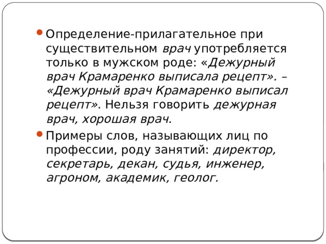 Определение-прилагательное при существительном  врач  употребляется только в мужском роде: « Дежурный врач Крамаренко выписала рецепт». – «Дежурный врач Крамаренко выписал рецепт» . Нельзя говорить  дежурная врач, хорошая врач. Примеры слов, называющих лиц по профессии, роду занятий:  директор, секретарь, декан, судья, инженер, агроном, академик, геолог. 