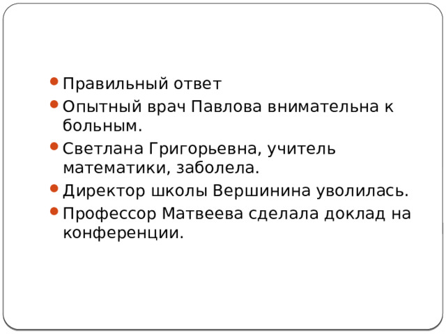 Правильный ответ Опытный врач Павлова внимательна к больным. Светлана Григорьевна, учитель математики, заболела. Директор школы Вершинина уволилась. Профессор Матвеева сделала доклад на конференции. 