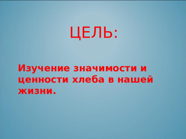  ЦЕЛЬ: Изучение значимости и ценности хлеба в нашей жизни. 