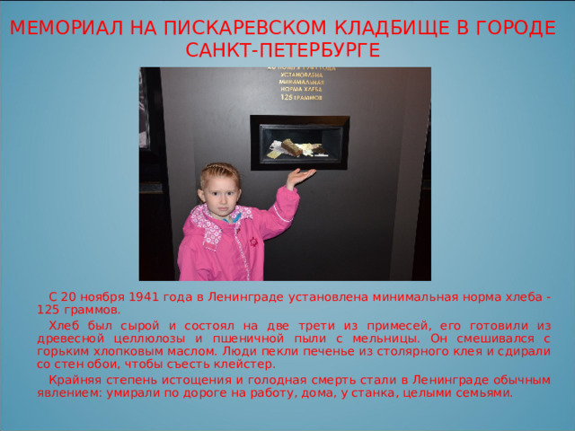 МЕМОРИАЛ НА ПИСКАРЕВСКОМ КЛАДБИЩЕ В ГОРОДЕ САНКТ-ПЕТЕРБУРГЕ С 20 ноября 1941 года в Ленинграде установлена минимальная норма хлеба - 125 граммов. Хлеб был сырой и состоял на две трети из примесей, его готовили из древесной целлюлозы и пшеничной пыли с мельницы. Он смешивался с горьким хлопковым маслом. Люди пекли печенье из столярного клея и сдирали со стен обои, чтобы съесть клейстер. Крайняя степень истощения и голодная смерть стали в Ленинграде обычным явлением: умирали по дороге на работу, дома, у станка, целыми семьями. 