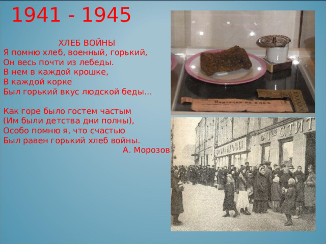 1941 - 1945 ХЛЕБ ВОЙНЫ Я помню хлеб, военный, горький, Он весь почти из лебеды. В нем в каждой крошке, В каждой корке Был горький вкус людской беды… Как горе было гостем частым (Им были детства дни полны), Особо помню я, что счастью Был равен горький хлеб войны. А. Морозов 