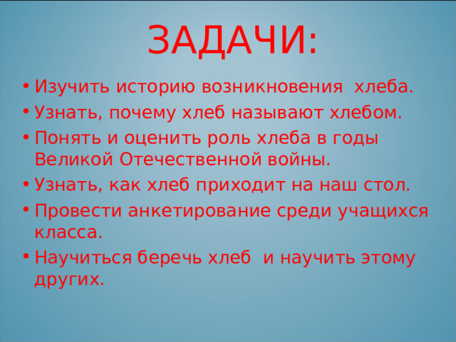 ЗАДАЧИ: Изучить историю возникновения хлеба. Узнать, почему хлеб называют хлебом. Понять и оценить роль хлеба в годы Великой Отечественной войны. Узнать, как хлеб приходит на наш стол. Провести анкетирование среди учащихся класса. Научиться беречь хлеб и научить этому других. 