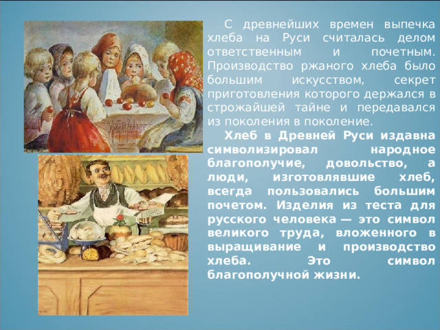 С древнейших времен выпечка хлеба на Руси считалась делом ответственным и почетным. Производство ржаного хлеба было большим искусством, секрет приготовления которого держался в строжайшей тайне и передавался из поколения в поколение. Хлеб в Древней Руси издавна символизировал народное благополучие, довольство, а люди, изготовлявшие хлеб, всегда пользовались большим почетом. Изделия из теста для русского человека — это символ великого труда, вложенного в выращивание и производство хлеба. Это символ благополучной жизни.  