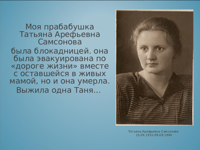  Моя прабабушка Татьяна Арефьевна Самсонова была блокадницей. она была эвакуирована по «дороге жизни» вместе с оставшейся в живых мамой, но и она умерла. Выжила одна Таня…    Татьяна Арефьевна Самсонова 15.09.1931-09.08.1994 