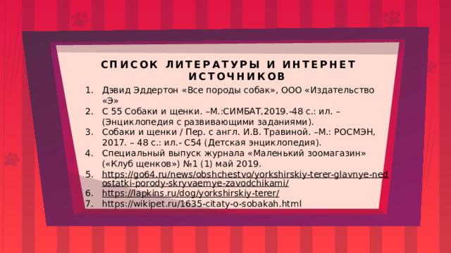 СПИСОК ЛИТЕРАТУРЫ И ИНТЕРНЕТ ИСТОЧНИКОВ Дэвид Эддертон «Все породы собак», ООО «Издательство «Э» С 55 Собаки и щенки. –М.:СИМБАТ,2019.-48 с.: ил. – (Энциклопедия с развивающими заданиями). Собаки и щенки / Пер. с англ. И.В. Травиной. –М.: РОСМЭН, 2017. – 48 с.: ил.- С54 (Детская энциклопедия). Специальный выпуск журнала «Маленький зоомагазин» («Клуб щенков») №1 (1) май 2019. https://go64.ru/news/obshchestvo/yorkshirskiy-terer-glavnye-nedostatki-porody-skryvaemye-zavodchikami/ https://lapkins.ru/dog/yorkshirskiy-terer/ https://wikipet.ru/1635-citaty-o-sobakah.html 