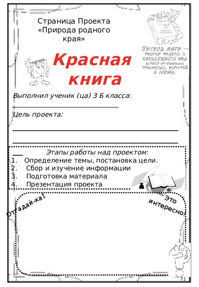 : Отгадай-ка ! Это интересно ! Страница Проекта «Природа родного края» Красная книга Выполнил ученик (ца) 3 Б класса : ________________________________ Цель проекта : __________________________________________________________________ Этапы работы над проектом : Определение темы, постановка цели. Сбор и изучение информации Подготовка материала Презентация проекта 