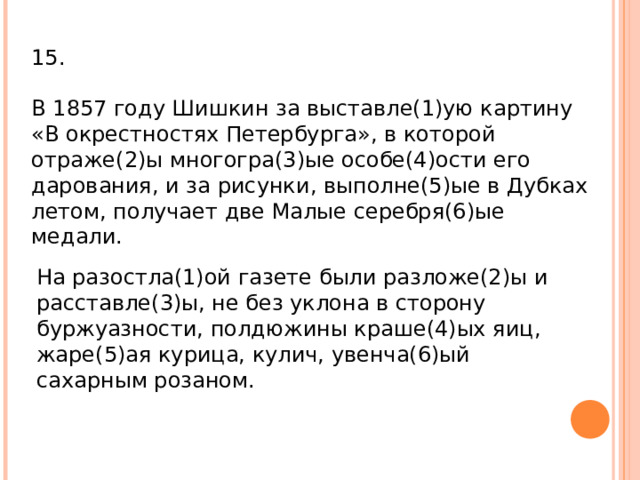 15. В 1857 году Шишкин за выставле(1)ую картину «В окрестностях Петербурга», в которой отраже(2)ы многогра(3)ые особе(4)ости его дарования, и за рисунки, выполне(5)ые в Дубках летом, получает две Малые серебря(6)ые медали.   На разостла(1)ой газете были разложе(2)ы и расставле(3)ы, не без уклона в сторону буржуазности, полдюжины краше(4)ых яиц, жаре(5)ая курица, кулич, увенча(6)ый сахарным розаном. 