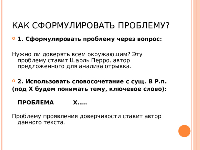 КАК СФОРМУЛИРОВАТЬ ПРОБЛЕМУ? 1. Сформулировать проблему через вопрос: Нужно ли доверять всем окружающим? Эту проблему ставит Шарль Перро, автор предложенного для анализа отрывка. 2. Использовать словосочетание с сущ. В Р.п. (под Х будем понимать тему, ключевое слово):  ПРОБЛЕМА Х…..   Проблему проявления доверчивости ставит автор данного текста.    