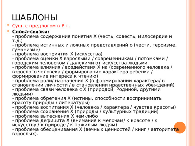 ШАБЛОНЫ Сущ. с предлогом в Р.п. Слова-связки:  - проблема содержания понятия Х (честь, совесть, милосердие и т.д.)  - проблема истинных и ложных представлений о (чести, героизме, гуманизме)  - проблема восприятия Х (искусства)  - проблема оценки Х взрослыми / современникам / потомками / городским человеком / далекими от искусства людьми  - проблема влияния / воздействия Х на (современного человека / взрослого человека / формирование характера ребенка / формирование интереса к чтению)  - проблема роли/ назначения Х (в формировании характера/ в становлении личности / в становлении нравственных убеждений)  - проблема связи человека с Х (природой, Родиной, другими людьми)  - проблема обретения Х (истины, способности воспринимать красоту природы / литературы)  - проблема воспитания Х (человека / характера / чувства красоты)  - проблема сохранения Х (природы / культурных традиций)  - проблема вытеснения Х чем-либо  - проблема дефицита Х (внимания к мелочам/ к красоте / к искусству / к природе / к пожилым людям)  - проблема обесценивания Х (вечных ценностей / книг / авторитета взрослых).   