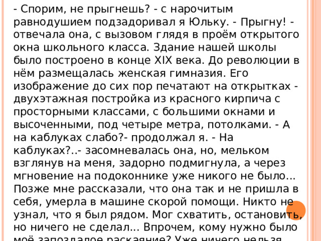 - Спорим, не прыгнешь? - с нарочитым равнодушием подзадоривал я Юльку. - Прыгну! - отвечала она, с вызовом глядя в проём открытого окна школьного класса. Здание нашей школы было построено в конце XIX века. До революции в нём размещалась женская гимназия. Его изображение до сих пор печатают на открытках - двухэтажная постройка из красного кирпича с просторными классами, с большими окнами и высоченными, под четыре метра, потолками. - А на каблуках слабо?- продолжал я. - На каблуках?..- засомневалась она, но, мельком взглянув на меня, задорно подмигнула, а через мгновение на подоконнике уже никого не было... Позже мне рассказали, что она так и не пришла в себя, умерла в машине скорой помощи. Никто не узнал, что я был рядом. Мог схватить, остановить, но ничего не сделал... Впрочем, кому нужно было моё запоздалое раскаяние? Уже ничего нельзя было изменить. Ничего... 