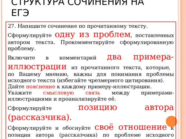 СТРУКТУРА СОЧИНЕНИЯ НА ЕГЭ 27. Напишите сочинение по прочитанному тексту. Сформулируйте одну из проблем , поставленных автором текста. Прокомментируйте сформулированную проблему. Включите в комментарий два примера-иллюстрации из прочитанного текста, которые,  по Вашему мнению, важны для понимания проблемы исходного текста (избегайте чрезмерного цитирования). Дайте пояснение к каждому примеру-иллюстрации. Укажите смысловую связь между примерами-иллюстрациями и проанализируйте её. Сформулируйте позицию автора (рассказчика). Сформулируйте и обоснуйте своё отношение к позиции автора (рассказчика) по проблеме исходного текста. Объём сочинения – не менее 150 слов . 