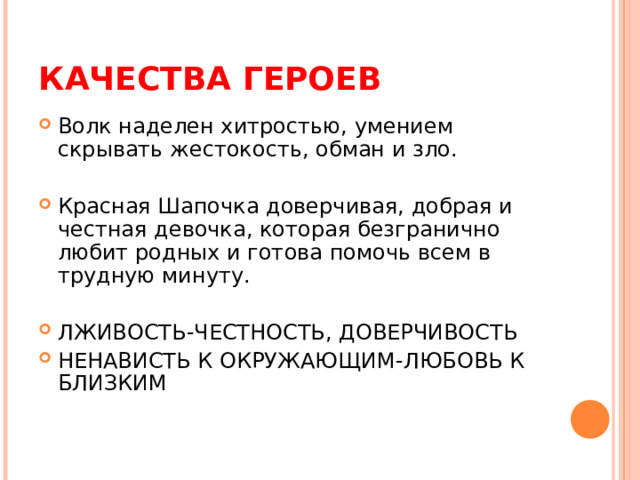 КАЧЕСТВА ГЕРОЕВ Волк наделен хитростью, умением скрывать жестокость, обман и зло. Красная Шапочка доверчивая, добрая и честная девочка, которая безгранично любит родных и готова помочь всем в трудную минуту.  ЛЖИВОСТЬ-ЧЕСТНОСТЬ, ДОВЕРЧИВОСТЬ НЕНАВИСТЬ К ОКРУЖАЮЩИМ-ЛЮБОВЬ К БЛИЗКИМ    