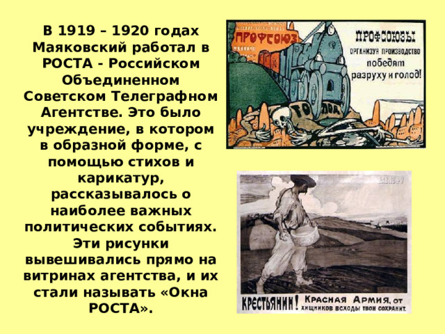 В 1919 – 1920 годах Маяковский работал в РОСТА - Российском Объединенном Советском Телеграфном Агентстве. Это было учреждение, в котором в образной форме, с помощью стихов и карикатур, рассказывалось о наиболее важных политических событиях. Эти рисунки вывешивались прямо на витринах агентства, и их стали называть «Окна РОСТА». 