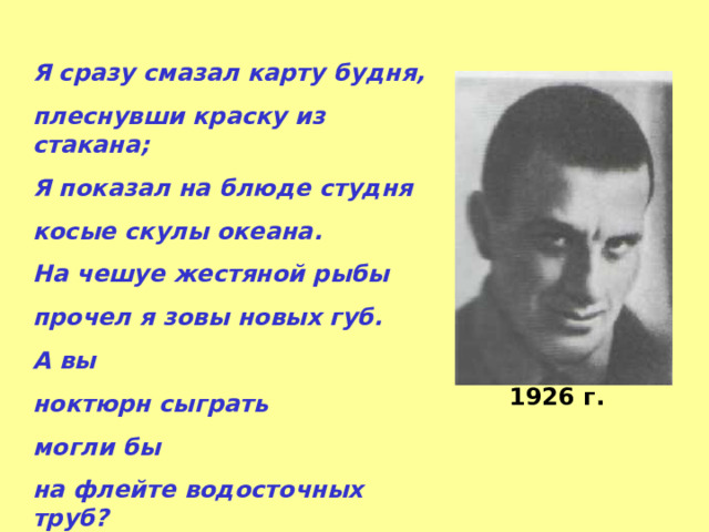 Я сразу смазал карту будня, плеснувши краску из стакана; Я показал на блюде студня косые скулы океана. На чешуе жестяной рыбы прочел я зовы новых губ. А вы ноктюрн сыграть могли бы на флейте водосточных труб? 1926 г. 