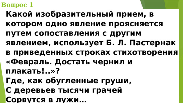 Вопрос 1 Какой изобразительный прием, в котором одно явление проясняется путем сопоставления с другим явлением, использует Б. Л. Пастернак в приведенных строках стихотворения «Февраль. Достать чернил и плакать!..»?  Где, как обугленные груши,  С деревьев тысячи грачей  Сорвутся в лужи…    