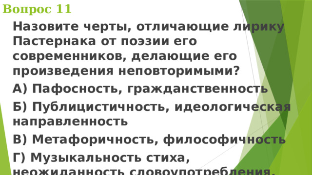 Вопрос 11 Назовите черты, отличающие лирику Пастернака от поэзии его современников, делающие его произведения неповторимыми? А) Пафосность, гражданственность Б) Публицистичность, идеологическая направленность В) Метафоричность, философичность Г) Музыкальность стиха, неожиданность словоупотребления, многократное использование неологизмов 